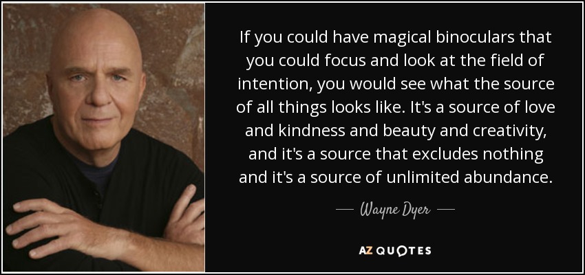 If you could have magical binoculars that you could focus and look at the field of intention, you would see what the source of all things looks like. It's a source of love and kindness and beauty and creativity, and it's a source that excludes nothing and it's a source of unlimited abundance. - Wayne Dyer