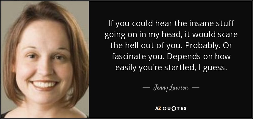 If you could hear the insane stuff going on in my head, it would scare the hell out of you. Probably. Or fascinate you. Depends on how easily you're startled, I guess. - Jenny Lawson