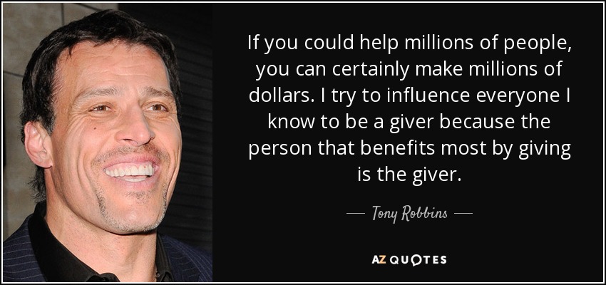 If you could help millions of people, you can certainly make millions of dollars. I try to influence everyone I know to be a giver because the person that benefits most by giving is the giver. - Tony Robbins