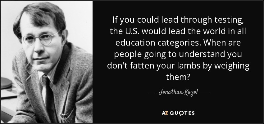 If you could lead through testing, the U.S. would lead the world in all education categories. When are people going to understand you don't fatten your lambs by weighing them? - Jonathan Kozol