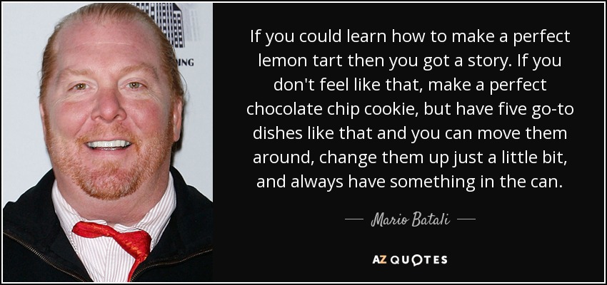 If you could learn how to make a perfect lemon tart then you got a story. If you don't feel like that, make a perfect chocolate chip cookie, but have five go-to dishes like that and you can move them around, change them up just a little bit, and always have something in the can. - Mario Batali