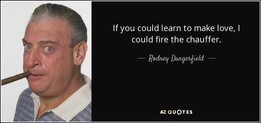 If you could learn to make love, I could fire the chauffer. - Rodney Dangerfield
