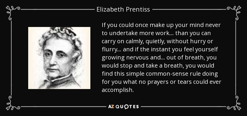 If you could once make up your mind never to undertake more work ... than you can carry on calmly, quietly, without hurry or flurry ... and if the instant you feel yourself growing nervous and ... out of breath, you would stop and take a breath, you would find this simple common-sense rule doing for you what no prayers or tears could ever accomplish. - Elizabeth Prentiss