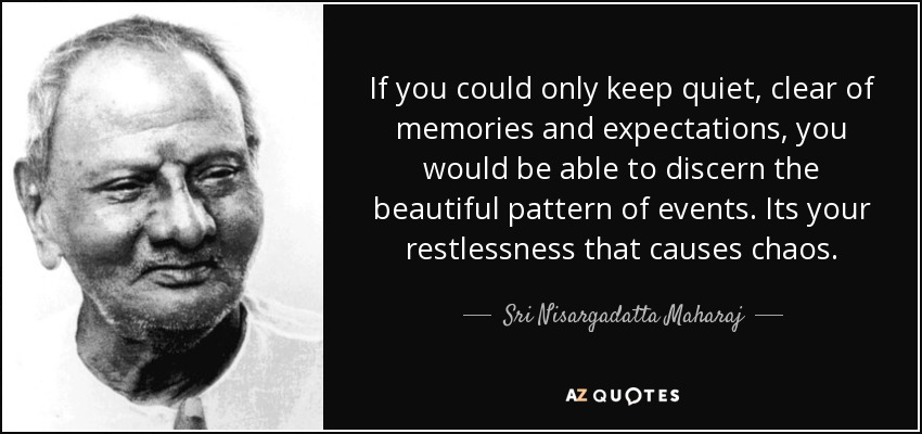 If you could only keep quiet, clear of memories and expectations, you would be able to discern the beautiful pattern of events. Its your restlessness that causes chaos. - Sri Nisargadatta Maharaj