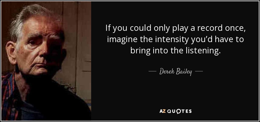 If you could only play a record once, imagine the intensity you’d have to bring into the listening. - Derek Bailey