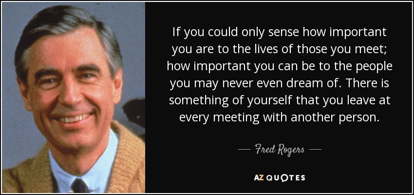 If you could only sense how important you are to the lives of those you meet; how important you can be to the people you may never even dream of. There is something of yourself that you leave at every meeting with another person. - Fred Rogers