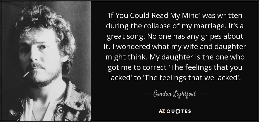 'If You Could Read My Mind' was written during the collapse of my marriage. It's a great song. No one has any gripes about it. I wondered what my wife and daughter might think. My daughter is the one who got me to correct 'The feelings that you lacked' to 'The feelings that we lacked'. - Gordon Lightfoot
