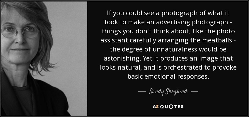 If you could see a photograph of what it took to make an advertising photograph - things you don't think about, like the photo assistant carefully arranging the meatballs - the degree of unnaturalness would be astonishing. Yet it produces an image that looks natural, and is orchestrated to provoke basic emotional responses. - Sandy Skoglund