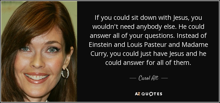 If you could sit down with Jesus, you wouldn't need anybody else. He could answer all of your questions. Instead of Einstein and Louis Pasteur and Madame Curry, you could just have Jesus and he could answer for all of them. - Carol Alt