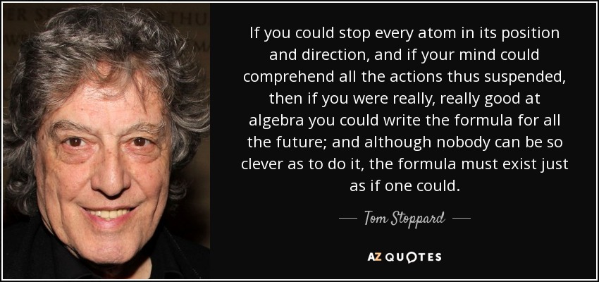 If you could stop every atom in its position and direction, and if your mind could comprehend all the actions thus suspended, then if you were really, really good at algebra you could write the formula for all the future; and although nobody can be so clever as to do it, the formula must exist just as if one could. - Tom Stoppard