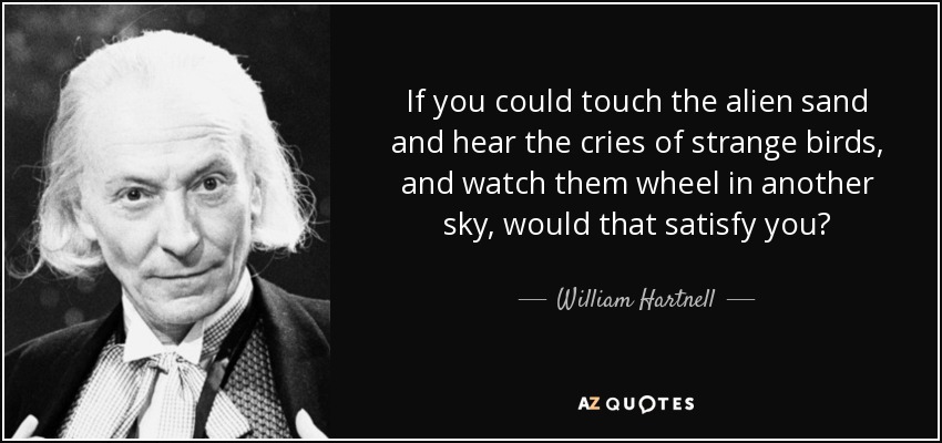 If you could touch the alien sand and hear the cries of strange birds, and watch them wheel in another sky, would that satisfy you? - William Hartnell