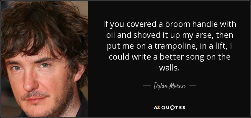 If you covered a broom handle with oil and shoved it up my arse, then put me on a trampoline, in a lift, I could write a better song on the walls. - Dylan Moran