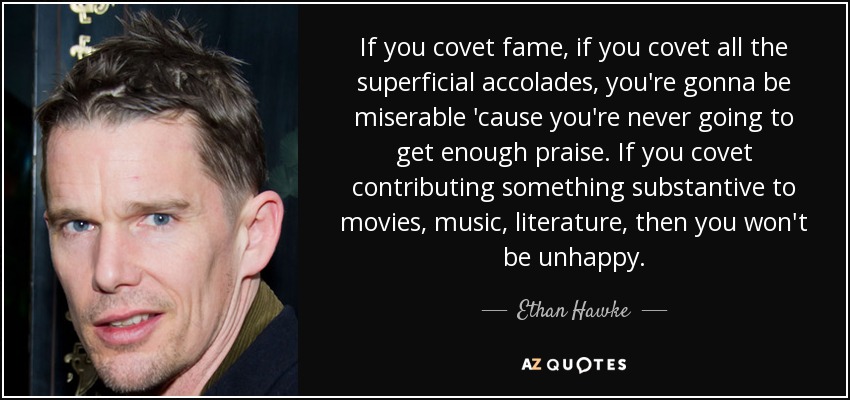 If you covet fame, if you covet all the superficial accolades, you're gonna be miserable 'cause you're never going to get enough praise. If you covet contributing something substantive to movies, music, literature, then you won't be unhappy. - Ethan Hawke