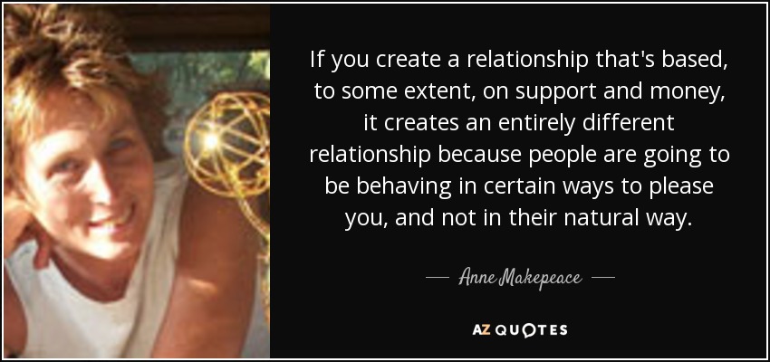 If you create a relationship that's based, to some extent, on support and money, it creates an entirely different relationship because people are going to be behaving in certain ways to please you, and not in their natural way. - Anne Makepeace