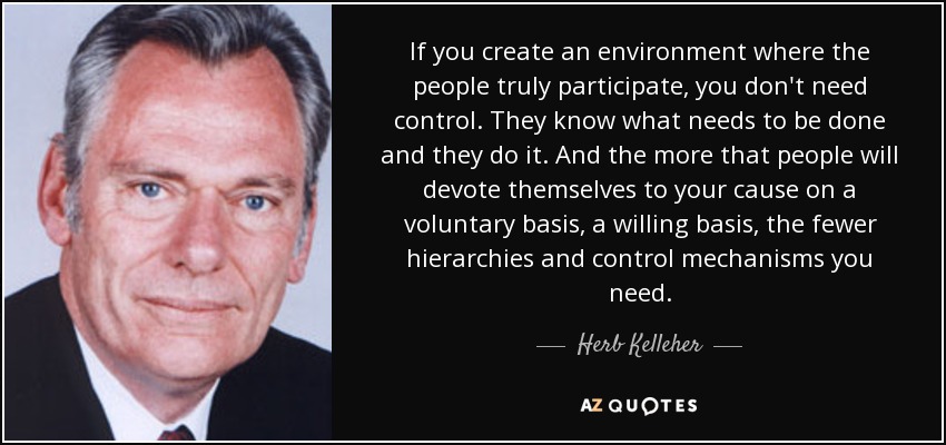 If you create an environment where the people truly participate, you don't need control. They know what needs to be done and they do it. And the more that people will devote themselves to your cause on a voluntary basis, a willing basis, the fewer hierarchies and control mechanisms you need. - Herb Kelleher