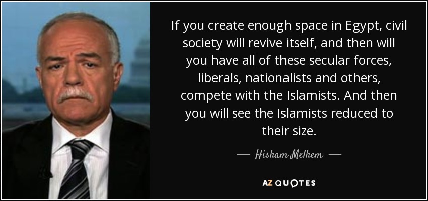 If you create enough space in Egypt, civil society will revive itself, and then will you have all of these secular forces, liberals, nationalists and others, compete with the Islamists. And then you will see the Islamists reduced to their size. - Hisham Melhem