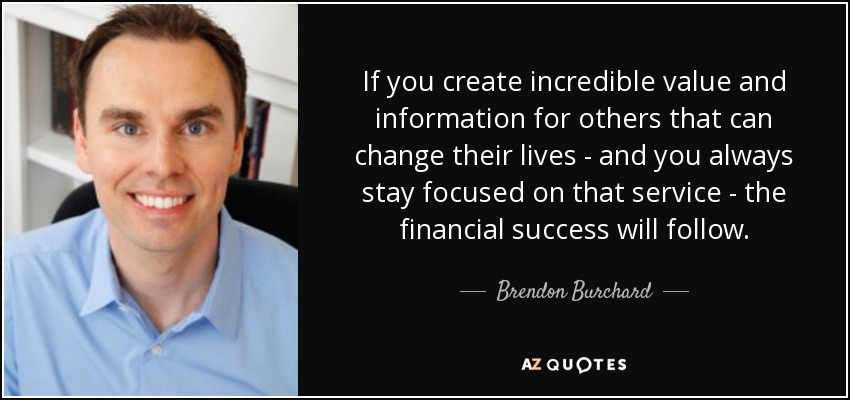 If you create incredible value and information for others that can change their lives - and you always stay focused on that service - the financial success will follow. - Brendon Burchard