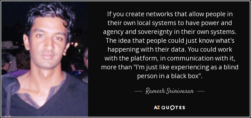 If you create networks that allow people in their own local systems to have power and agency and sovereignty in their own systems. The idea that people could just know what's happening with their data. You could work with the platform, in communication with it, more than 
