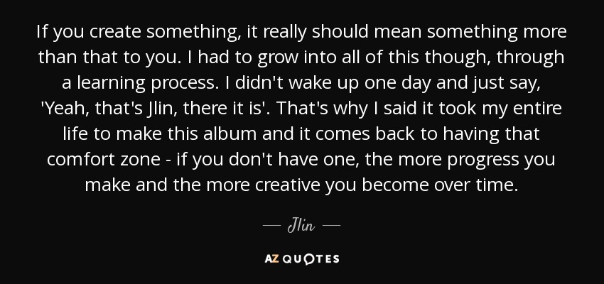 If you create something, it really should mean something more than that to you. I had to grow into all of this though, through a learning process. I didn't wake up one day and just say, 'Yeah, that's Jlin, there it is'. That's why I said it took my entire life to make this album and it comes back to having that comfort zone - if you don't have one, the more progress you make and the more creative you become over time. - Jlin