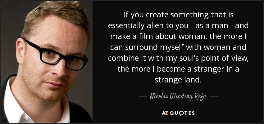 If you create something that is essentially alien to you - as a man - and make a film about woman, the more I can surround myself with woman and combine it with my soul's point of view, the more I become a stranger in a strange land. - Nicolas Winding Refn