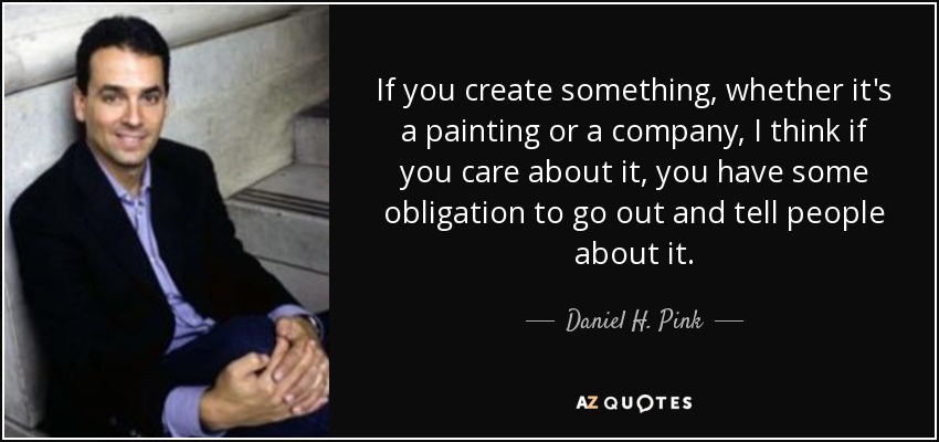 If you create something, whether it's a painting or a company, I think if you care about it, you have some obligation to go out and tell people about it. - Daniel H. Pink