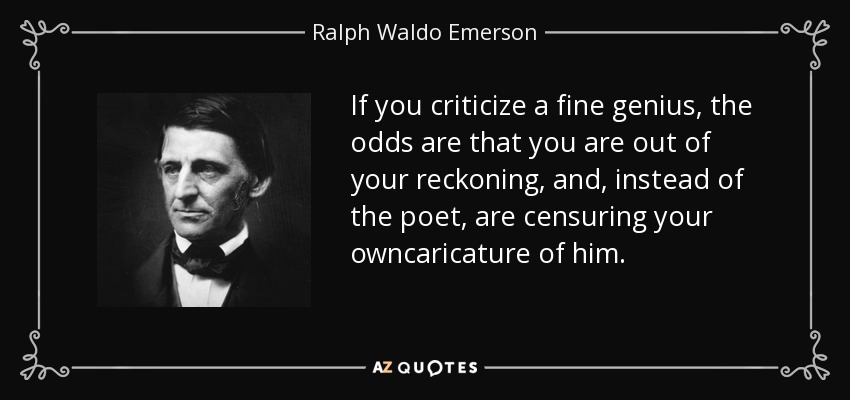If you criticize a fine genius, the odds are that you are out of your reckoning, and, instead of the poet, are censuring your owncaricature of him. - Ralph Waldo Emerson