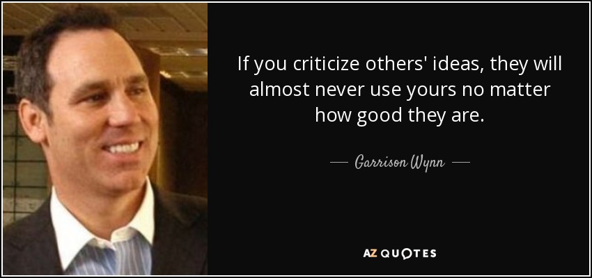 If you criticize others' ideas, they will almost never use yours no matter how good they are. - Garrison Wynn