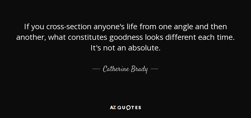 If you cross-section anyone's life from one angle and then another, what constitutes goodness looks different each time. It's not an absolute. - Catherine Brady