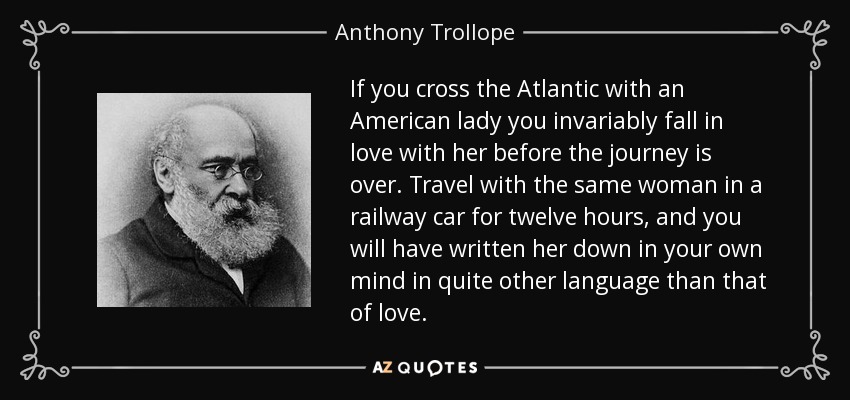If you cross the Atlantic with an American lady you invariably fall in love with her before the journey is over. Travel with the same woman in a railway car for twelve hours, and you will have written her down in your own mind in quite other language than that of love. - Anthony Trollope