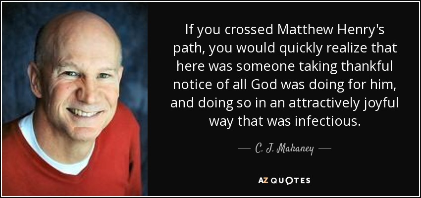 If you crossed Matthew Henry's path, you would quickly realize that here was someone taking thankful notice of all God was doing for him, and doing so in an attractively joyful way that was infectious. - C. J. Mahaney