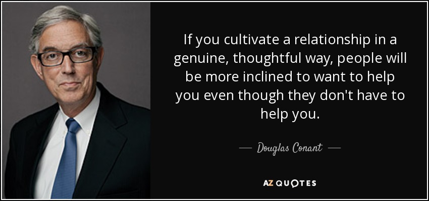If you cultivate a relationship in a genuine, thoughtful way, people will be more inclined to want to help you even though they don't have to help you. - Douglas Conant