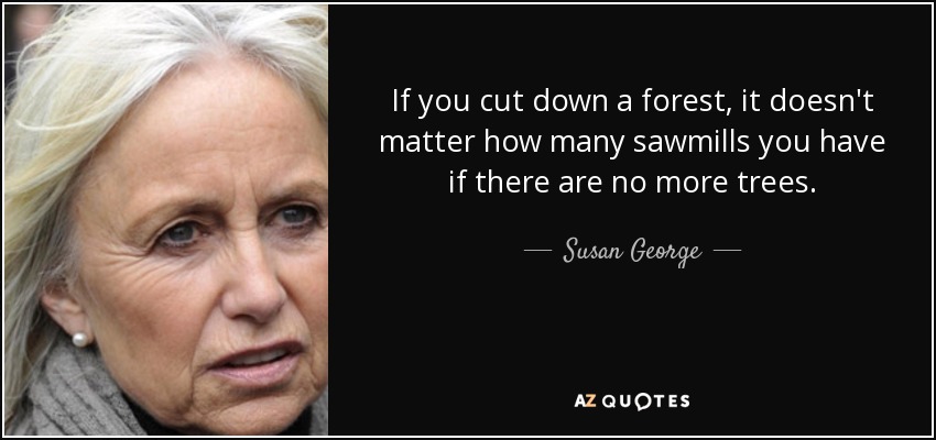 If you cut down a forest, it doesn't matter how many sawmills you have if there are no more trees. - Susan George
