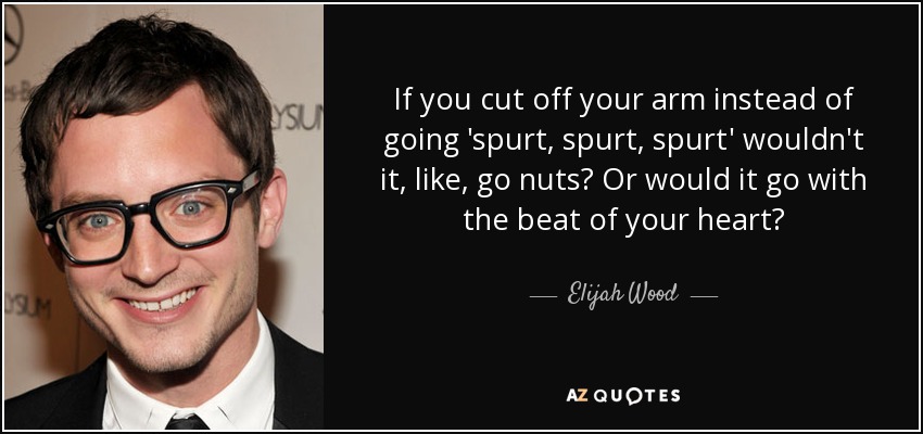 If you cut off your arm instead of going 'spurt, spurt, spurt' wouldn't it, like, go nuts? Or would it go with the beat of your heart? - Elijah Wood