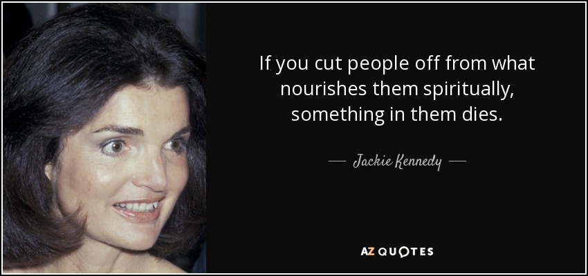 If you cut people off from what nourishes them spiritually, something in them dies. - Jackie Kennedy