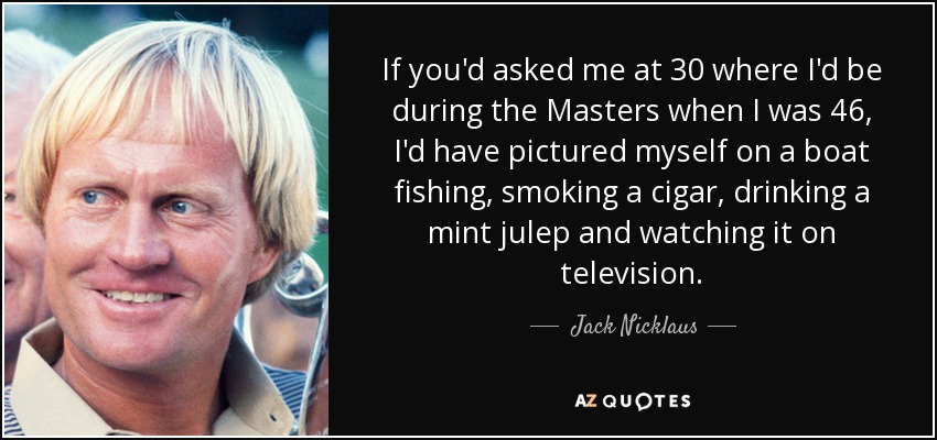 If you'd asked me at 30 where I'd be during the Masters when I was 46, I'd have pictured myself on a boat fishing, smoking a cigar, drinking a mint julep and watching it on television. - Jack Nicklaus
