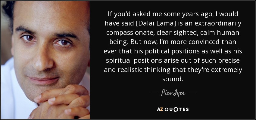 If you'd asked me some years ago, I would have said [Dalai Lama] is an extraordinarily compassionate, clear-sighted, calm human being. But now, I'm more convinced than ever that his political positions as well as his spiritual positions arise out of such precise and realistic thinking that they're extremely sound. - Pico Iyer