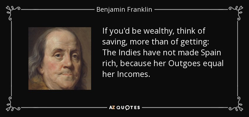 If you'd be wealthy, think of saving, more than of getting: The Indies have not made Spain rich, because her Outgoes equal her Incomes. - Benjamin Franklin