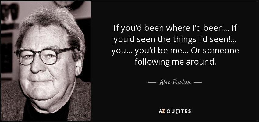 If you'd been where I'd been... if you'd seen the things I'd seen!... you... you'd be me... Or someone following me around. - Alan Parker