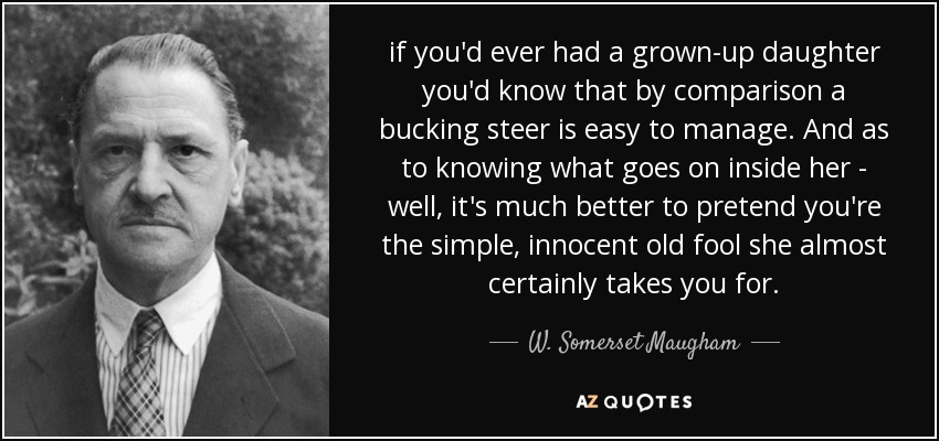 if you'd ever had a grown-up daughter you'd know that by comparison a bucking steer is easy to manage. And as to knowing what goes on inside her - well, it's much better to pretend you're the simple, innocent old fool she almost certainly takes you for. - W. Somerset Maugham