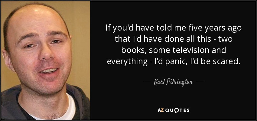 If you'd have told me five years ago that I'd have done all this - two books, some television and everything - I'd panic, I'd be scared. - Karl Pilkington