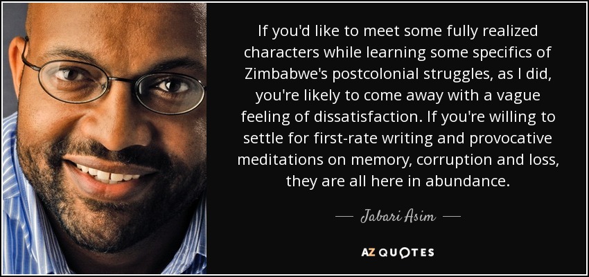 If you'd like to meet some fully realized characters while learning some specifics of Zimbabwe's postcolonial struggles, as I did, you're likely to come away with a vague feeling of dissatisfaction. If you're willing to settle for first-rate writing and provocative meditations on memory, corruption and loss, they are all here in abundance. - Jabari Asim