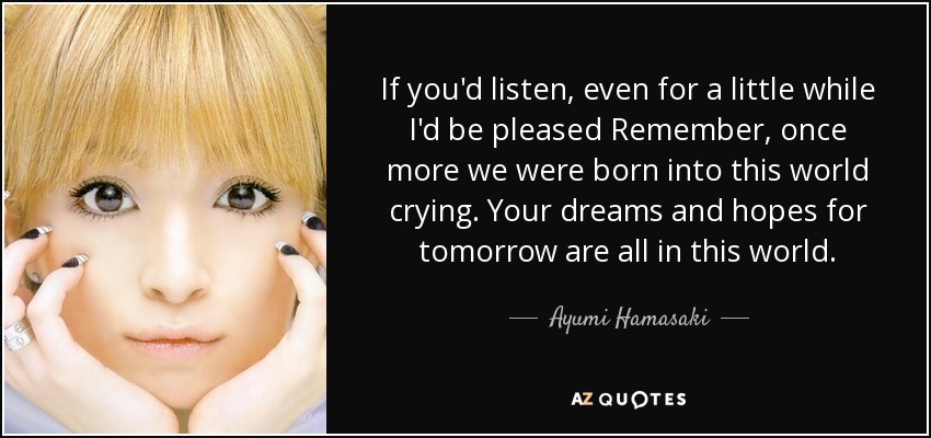 If you'd listen, even for a little while I'd be pleased Remember, once more we were born into this world crying. Your dreams and hopes for tomorrow are all in this world. - Ayumi Hamasaki