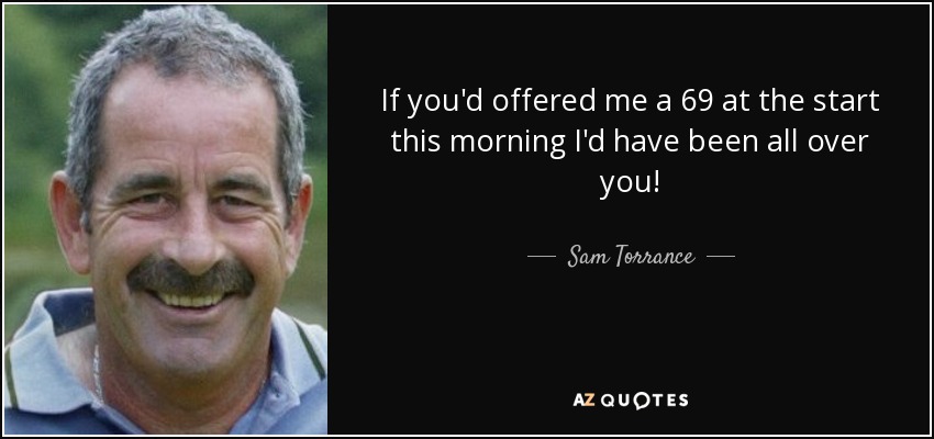If you'd offered me a 69 at the start this morning I'd have been all over you! - Sam Torrance