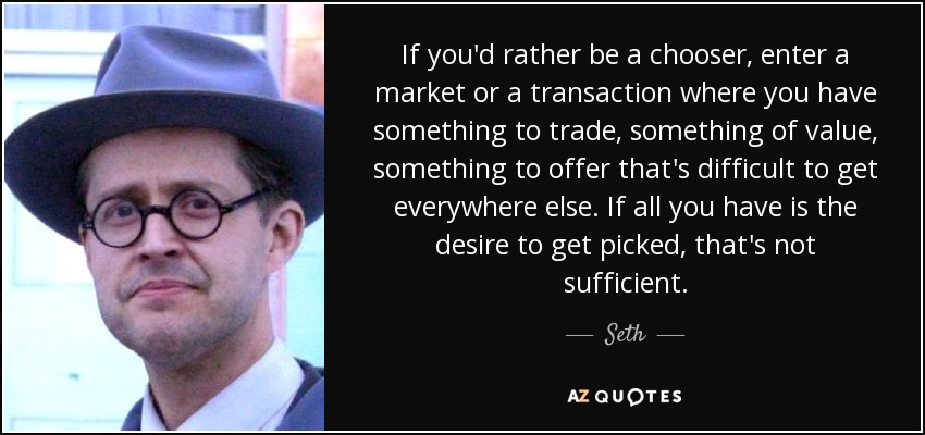 If you'd rather be a chooser, enter a market or a transaction where you have something to trade, something of value, something to offer that's difficult to get everywhere else. If all you have is the desire to get picked, that's not sufficient. - Seth