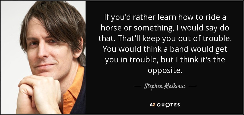 If you'd rather learn how to ride a horse or something, I would say do that. That'll keep you out of trouble. You would think a band would get you in trouble, but I think it's the opposite. - Stephen Malkmus