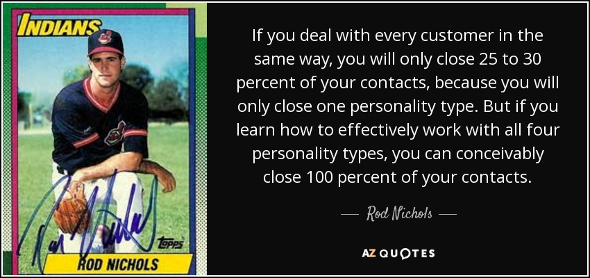 If you deal with every customer in the same way, you will only close 25 to 30 percent of your contacts, because you will only close one personality type. But if you learn how to effectively work with all four personality types, you can conceivably close 100 percent of your contacts. - Rod Nichols