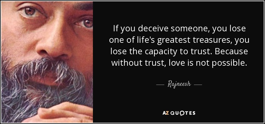 If you deceive someone, you lose one of life's greatest treasures, you lose the capacity to trust. Because without trust, love is not possible. - Rajneesh