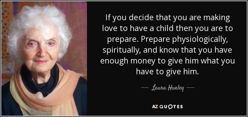 If you decide that you are making love to have a child then you are to prepare. Prepare physiologically, spiritually, and know that you have enough money to give him what you have to give him. - Laura Huxley