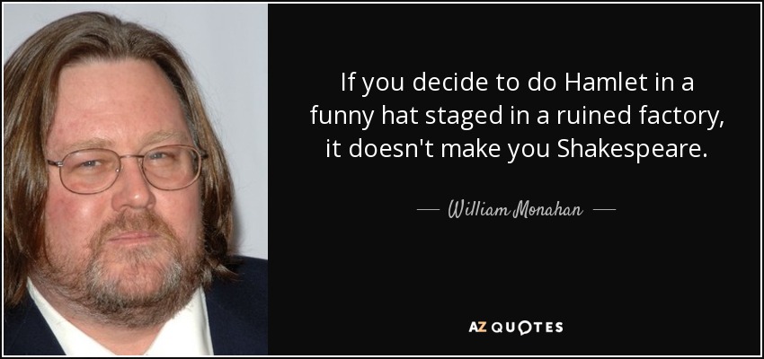 If you decide to do Hamlet in a funny hat staged in a ruined factory, it doesn't make you Shakespeare. - William Monahan