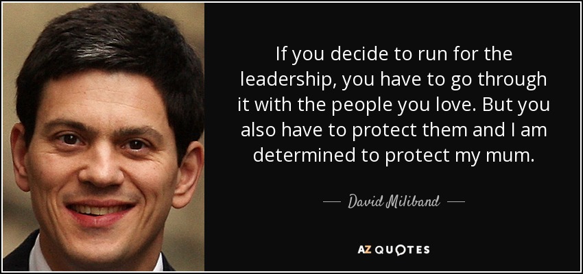 If you decide to run for the leadership, you have to go through it with the people you love. But you also have to protect them and I am determined to protect my mum. - David Miliband